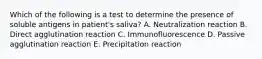 Which of the following is a test to determine the presence of soluble antigens in patient's saliva? A. Neutralization reaction B. Direct agglutination reaction C. Immunofluorescence D. Passive agglutination reaction E. Precipitation reaction