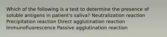 Which of the following is a test to determine the presence of soluble antigens in patient's saliva? Neutralization reaction Precipitation reaction Direct agglutination reaction Immunofluorescence Passive agglutination reaction