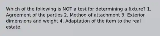 Which of the following is NOT a test for determining a fixture? 1. Agreement of the parties 2. Method of attachment 3. Exterior dimensions and weight 4. Adaptation of the item to the real estate