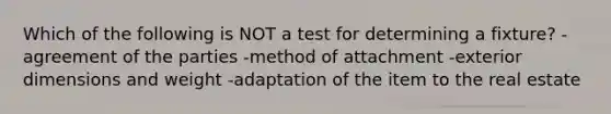 Which of the following is NOT a test for determining a fixture? -agreement of the parties -method of attachment -exterior dimensions and weight -adaptation of the item to the real estate