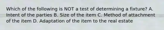 Which of the following is NOT a test of determining a fixture? A. Intent of the parties B. Size of the item C. Method of attachment of the item D. Adaptation of the item to the real estate