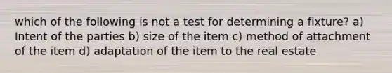 which of the following is not a test for determining a fixture? a) Intent of the parties b) size of the item c) method of attachment of the item d) adaptation of the item to the real estate