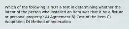 Which of the following is NOT a test in determining whether the intent of the person who installed an item was that it be a fixture or personal property? A) Agreement B) Cost of the item C) Adaptation D) Method of annexation