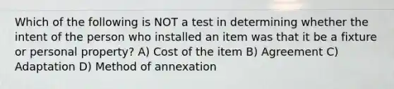 Which of the following is NOT a test in determining whether the intent of the person who installed an item was that it be a fixture or personal property? A) Cost of the item B) Agreement C) Adaptation D) Method of annexation