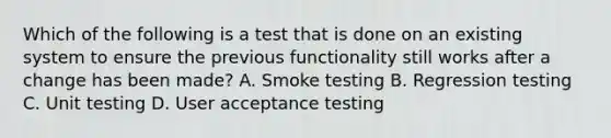 Which of the following is a test that is done on an existing system to ensure the previous functionality still works after a change has been made? A. Smoke testing B. Regression testing C. Unit testing D. User acceptance testing