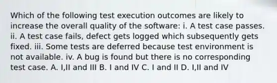 Which of the following test execution outcomes are likely to increase the overall quality of the software: i. A test case passes. ii. A test case fails, defect gets logged which subsequently gets fixed. iii. Some tests are deferred because test environment is not available. iv. A bug is found but there is no corresponding test case. A. I,II and III B. I and IV C. I and II D. I,II and IV