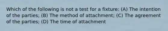 Which of the following is not a test for a fixture: (A) The intention of the parties; (B) The method of attachment; (C) The agreement of the parties; (D) The time of attachment