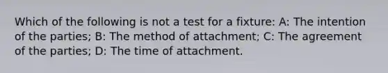 Which of the following is not a test for a fixture: A: The intention of the parties; B: The method of attachment; C: The agreement of the parties; D: The time of attachment.