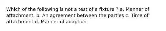 Which of the following is not a test of a fixture ? a. Manner of attachment. b. An agreement between the parties c. Time of attachment d. Manner of adaption