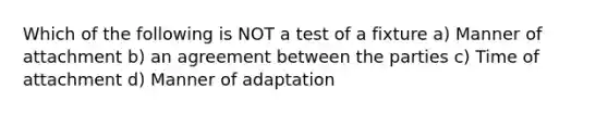 Which of the following is NOT a test of a fixture a) Manner of attachment b) an agreement between the parties c) Time of attachment d) Manner of adaptation