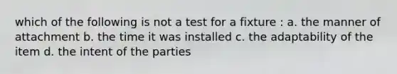 which of the following is not a test for a fixture : a. the manner of attachment b. the time it was installed c. the adaptability of the item d. the intent of the parties