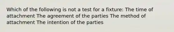 Which of the following is not a test for a fixture: The time of attachment The agreement of the parties The method of attachment The intention of the parties