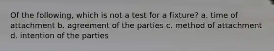 Of the following, which is not a test for a fixture? a. time of attachment b. agreement of the parties c. method of attachment d. intention of the parties