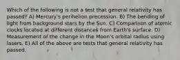 Which of the following is not a test that general relativity has passed? A) Mercury's perihelion precession. B) The bending of light from background stars by the Sun. C) Comparison of atomic clocks located at different distances from Earth's surface. D) Measurement of the change in the Moon's orbital radius using lasers. E) All of the above are tests that general relativity has passed.