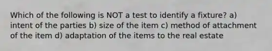 Which of the following is NOT a test to identify a fixture? a) intent of the parties b) size of the item c) method of attachment of the item d) adaptation of the items to the real estate