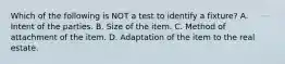 Which of the following is NOT a test to identify a fixture? A. Intent of the parties. B. Size of the item. C. Method of attachment of the item. D. Adaptation of the item to the real estate.