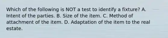 Which of the following is NOT a test to identify a fixture? A. Intent of the parties. B. Size of the item. C. Method of attachment of the item. D. Adaptation of the item to the real estate.