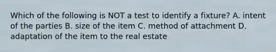 Which of the following is NOT a test to identify a fixture? A. intent of the parties B. size of the item C. method of attachment D. adaptation of the item to the real estate