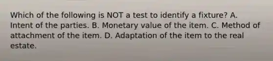 Which of the following is NOT a test to identify a fixture? A. Intent of the parties. B. Monetary value of the item. C. Method of attachment of the item. D. Adaptation of the item to the real estate.