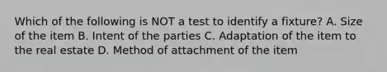 Which of the following is NOT a test to identify a fixture? A. Size of the item B. Intent of the parties C. Adaptation of the item to the real estate D. Method of attachment of the item