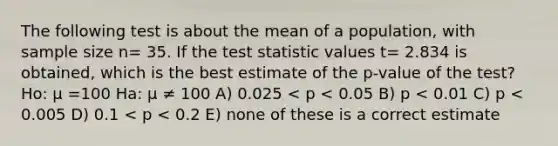 The following test is about the mean of a population, with sample size n= 35. If the test statistic values t= 2.834 is obtained, which is the best estimate of the p-value of the test? Ho: μ =100 Ha: μ ≠ 100 A) 0.025 < p < 0.05 B) p < 0.01 C) p < 0.005 D) 0.1 < p < 0.2 E) none of these is a correct estimate