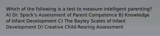 Which of the following is a test to measure intelligent parenting? A) Dr. Spock's Assessment of Parent Competence B) Knowledge of Infant Development C) The Bayley Scales of Infant Development D) Creative Child-Rearing Assessment