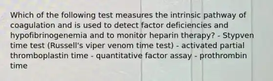 Which of the following test measures the intrinsic pathway of coagulation and is used to detect factor deficiencies and hypofibrinogenemia and to monitor heparin therapy? - Stypven time test (Russell's viper venom time test) - activated partial thromboplastin time - quantitative factor assay - prothrombin time