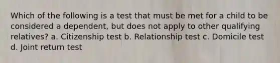 Which of the following is a test that must be met for a child to be considered a dependent, but does not apply to other qualifying relatives? a. Citizenship test b. Relationship test c. Domicile test d. Joint return test