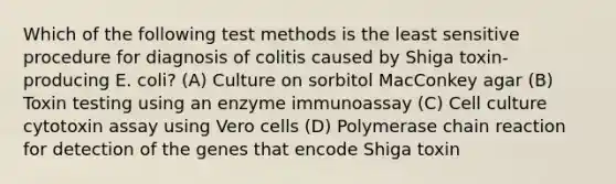 Which of the following test methods is the least sensitive procedure for diagnosis of colitis caused by Shiga toxin-producing E. coli? (A) Culture on sorbitol MacConkey agar (B) Toxin testing using an enzyme immunoassay (C) Cell culture cytotoxin assay using Vero cells (D) Polymerase chain reaction for detection of the genes that encode Shiga toxin