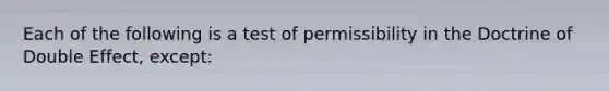 Each of the following is a test of permissibility in the Doctrine of Double Effect, except: