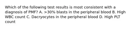 Which of the following test results is most consistent with a diagnosis of PMF? A. >30% blasts in the peripheral blood B. High WBC count C. Dacryocytes in the peripheral blood D. High PLT count