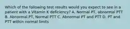 Which of the following test results would you expect to see in a patient with a Vitamin K deficiency? A. Normal PT, abnormal PTT B. Abnormal PT, Normal PTT C. Abnormal PT and PTT D. PT and PTT within normal limits