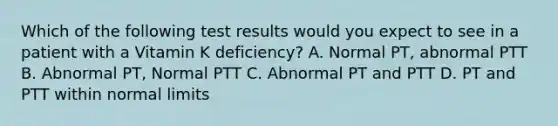 Which of the following test results would you expect to see in a patient with a Vitamin K deficiency? A. Normal PT, abnormal PTT B. Abnormal PT, Normal PTT C. Abnormal PT and PTT D. PT and PTT within normal limits