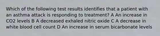 Which of the following test results identifies that a patient with an asthma attack is responding to treatment? A An increase in CO2 levels B A decreased exhaled nitric oxide C A decrease in white blood cell count D An increase in serum bicarbonate levels