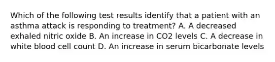 Which of the following test results identify that a patient with an asthma attack is responding to treatment? A. A decreased exhaled nitric oxide B. An increase in CO2 levels C. A decrease in white blood cell count D. An increase in serum bicarbonate levels