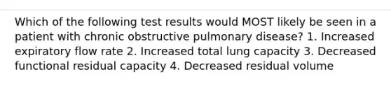 Which of the following test results would MOST likely be seen in a patient with chronic obstructive pulmonary disease? 1. Increased expiratory flow rate 2. Increased total lung capacity 3. Decreased functional residual capacity 4. Decreased residual volume