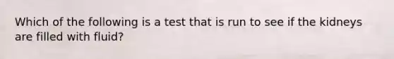 Which of the following is a test that is run to see if the kidneys are filled with fluid?