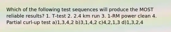 Which of the following test sequences will produce the MOST reliable results? 1. T‐test 2. 2.4 km run 3. 1‐RM power clean 4. Partial curl‐up test a)1,3,4,2 b)3,1,4,2 c)4,2,1,3 d)1,3,2,4