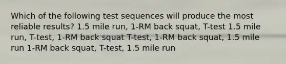 Which of the following test sequences will produce the most reliable results? 1.5 mile run, 1-RM back squat, T-test 1.5 mile run, T-test, 1-RM back squat T-test, 1-RM back squat, 1.5 mile run 1-RM back squat, T-test, 1.5 mile run