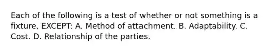 Each of the following is a test of whether or not something is a fixture, EXCEPT: A. Method of attachment. B. Adaptability. C. Cost. D. Relationship of the parties.