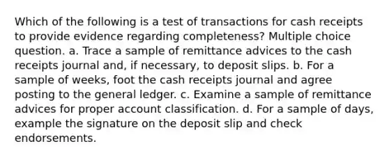 Which of the following is a test of transactions for cash receipts to provide evidence regarding completeness? Multiple choice question. a. Trace a sample of remittance advices to the cash receipts journal and, if necessary, to deposit slips. b. For a sample of weeks, foot the cash receipts journal and agree posting to the general ledger. c. Examine a sample of remittance advices for proper account classification. d. For a sample of days, example the signature on the deposit slip and check endorsements.