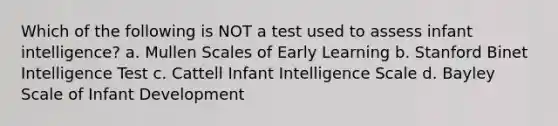 Which of the following is NOT a test used to assess infant intelligence? a. Mullen Scales of Early Learning b. Stanford Binet Intelligence Test c. Cattell Infant Intelligence Scale d. Bayley Scale of Infant Development