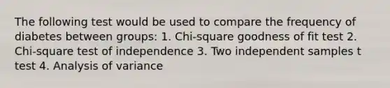 The following test would be used to compare the frequency of diabetes between groups: 1. Chi-square goodness of fit test 2. Chi-square test of independence 3. Two independent samples t test 4. Analysis of variance