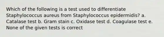 Which of the following is a test used to differentiate Staphylococcus aureus from Staphylococcus epidermidis? a. Catalase test b. Gram stain c. Oxidase test d. Coagulase test e. None of the given tests is correct