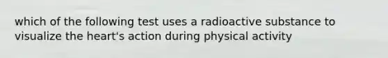 which of the following test uses a radioactive substance to visualize the heart's action during physical activity