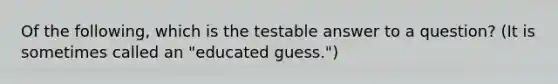 Of the following, which is the testable answer to a question? (It is sometimes called an "educated guess.")