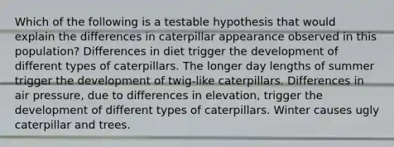 Which of the following is a testable hypothesis that would explain the differences in caterpillar appearance observed in this population? Differences in diet trigger the development of different types of caterpillars. The longer day lengths of summer trigger the development of twig-like caterpillars. Differences in air pressure, due to differences in elevation, trigger the development of different types of caterpillars. Winter causes ugly caterpillar and trees.