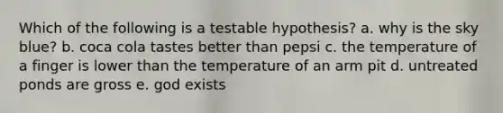 Which of the following is a testable hypothesis? a. why is the sky blue? b. coca cola tastes better than pepsi c. the temperature of a finger is lower than the temperature of an arm pit d. untreated ponds are gross e. god exists