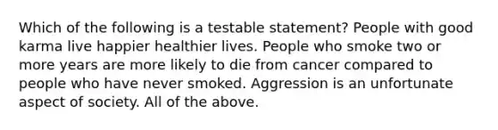 Which of the following is a testable statement? People with good karma live happier healthier lives. People who smoke two or more years are more likely to die from cancer compared to people who have never smoked. Aggression is an unfortunate aspect of society. All of the above.