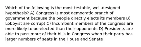 Which of the following is the most testable, well-designed hypothesis? A) Congress is most democratic branch of government because the people directly elects its members B) Lobbyist are corrupt C) Incumbent members of the congress are more likely to be elected than their opponents D) Presidents are able to pass more of their bills in Congress when their party has larger numbers of seats in the House and Senate